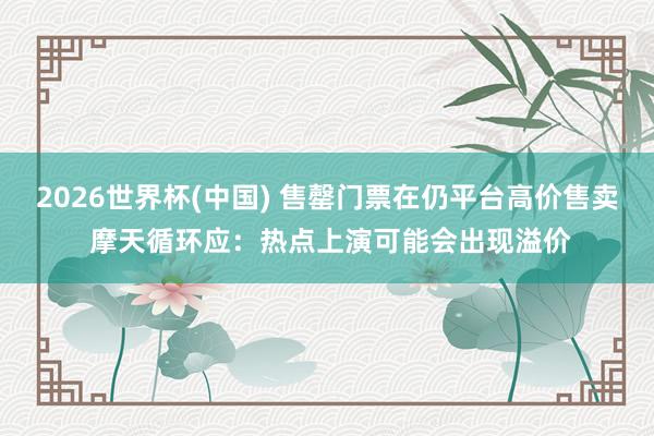 2026世界杯(中国) 售罄门票在仍平台高价售卖 摩天循环应:热点上演可能会出现溢价