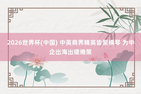 2026世界杯(中国) 中英商界精英皆聚横琴 为中企出海出缱绻策