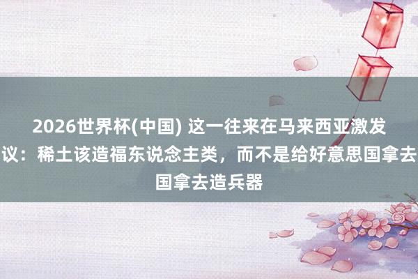 2026世界杯(中国) 这一往来在马来西亚激发强烈抗议:稀土该造福东说念主类,而不是给好意思国拿去造兵器