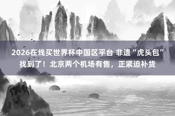 2026在线买世界杯中国区平台 非遗“虎头包”找到了!北京两个机场有售,正紧迫补货