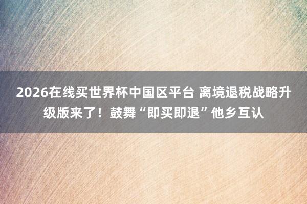 2026在线买世界杯中国区平台 离境退税战略升级版来了!鼓舞“即买即退”他乡互认