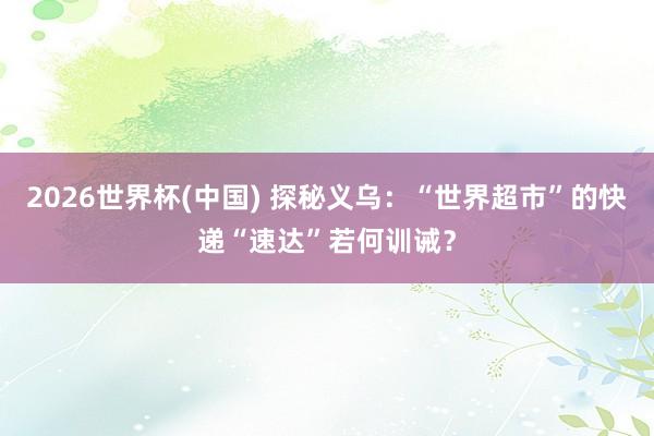 2026世界杯(中国) 探秘义乌:“世界超市”的快递“速达”若何训诫?