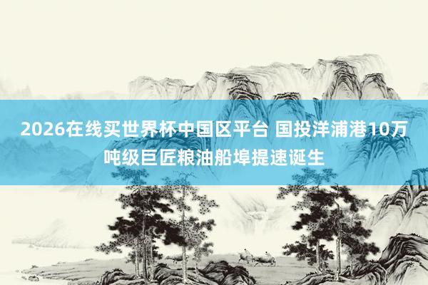 2026在线买世界杯中国区平台 国投洋浦港10万吨级巨匠粮油船埠提速诞生