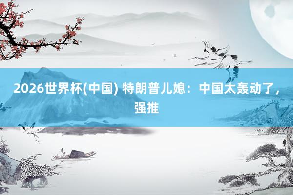 2026世界杯(中国) 特朗普儿媳:中国太轰动了,强推