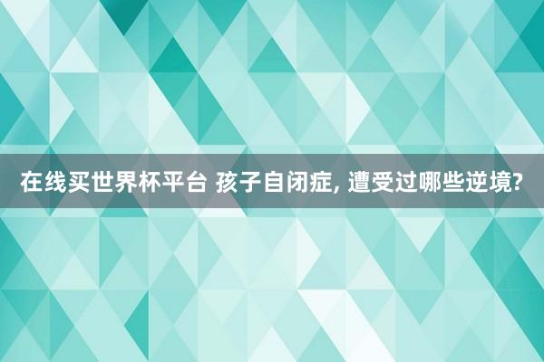 在线买世界杯平台 孩子自闭症, 遭受过哪些逆境?
