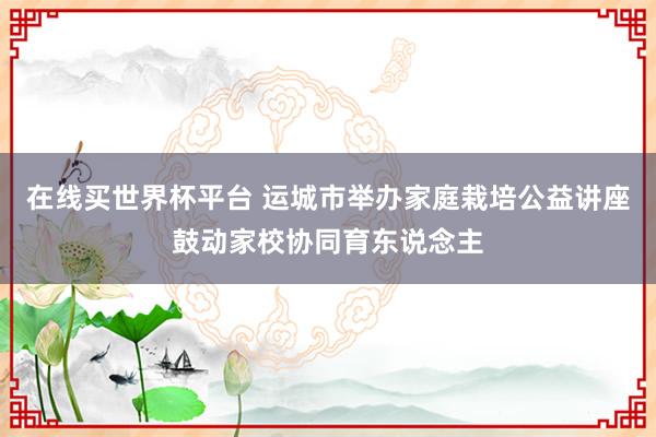 在线买世界杯平台 运城市举办家庭栽培公益讲座鼓动家校协同育东说念主