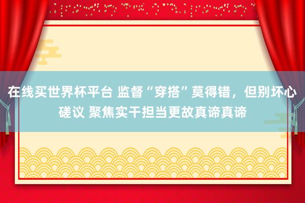 在线买世界杯平台 监督“穿搭”莫得错,但别坏心磋议 聚焦实干担当更故真谛真谛