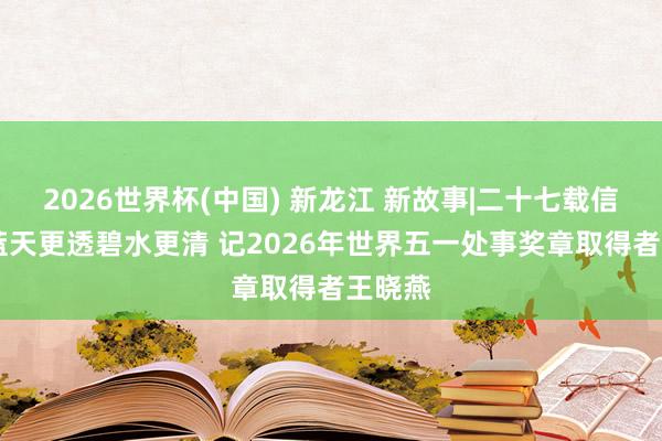2026世界杯(中国) 新龙江 新故事|二十七载信守 让蓝天更透碧水更清 记2026年世界五一处事奖章取得者王晓燕