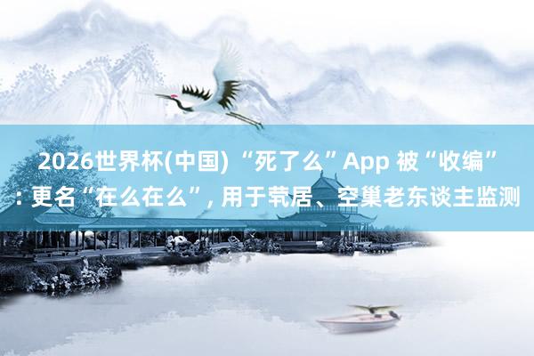 2026世界杯(中国) “死了么”App 被“收编”: 更名“在么在么”, 用于茕居、空巢老东谈主监测