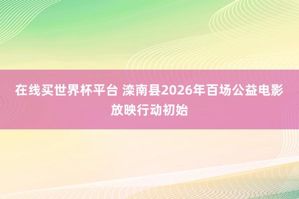 在线买世界杯平台 滦南县2026年百场公益电影放映行动初始