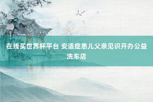 在线买世界杯平台 安适症患儿父亲见识开办公益洗车店