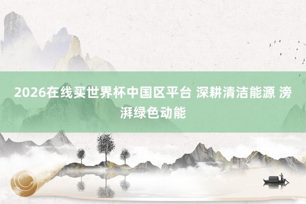 2026在线买世界杯中国区平台 深耕清洁能源 滂湃绿色动能
