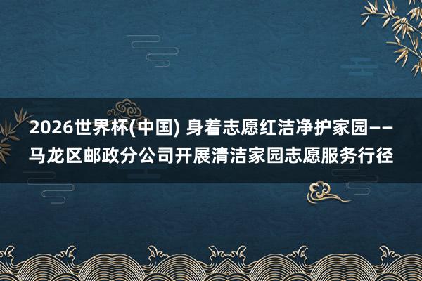 2026世界杯(中国) 身着志愿红洁净护家园——马龙区邮政分公司开展清洁家园志愿服务行径