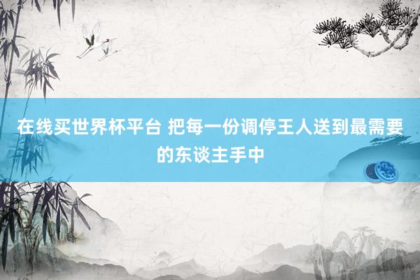 在线买世界杯平台 把每一份调停王人送到最需要的东谈主手中