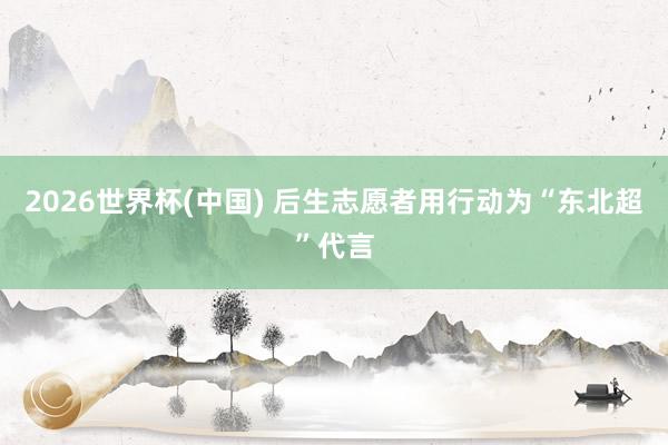 2026世界杯(中国) 后生志愿者用行动为“东北超”代言