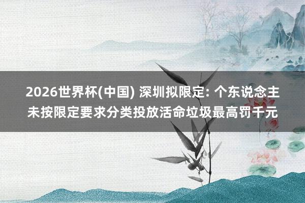 2026世界杯(中国) 深圳拟限定: 个东说念主未按限定要求分类投放活命垃圾最高罚千元