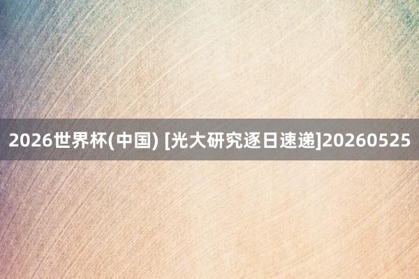 2026世界杯(中国) [光大研究逐日速递]20260525