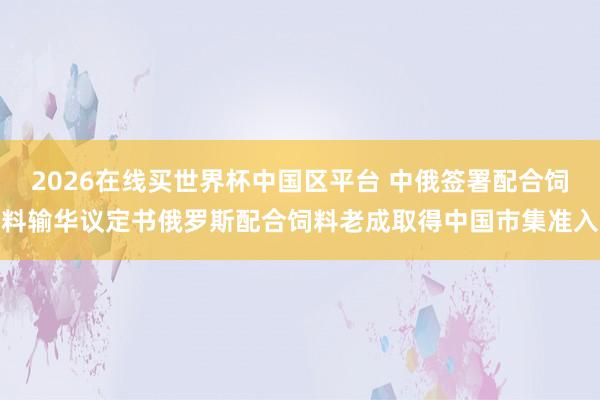 2026在线买世界杯中国区平台 中俄签署配合饲料输华议定书俄罗斯配合饲料老成取得中国市集准入