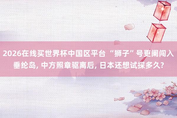 2026在线买世界杯中国区平台 “狮子”号更阑闯入垂纶岛, 中方照章驱离后, 日本还想试探多久?