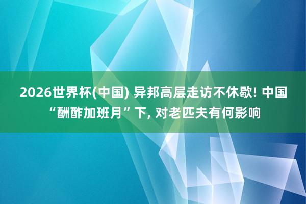 2026世界杯(中国) 异邦高层走访不休歇! 中国“酬酢加班月”下, 对老匹夫有何影响