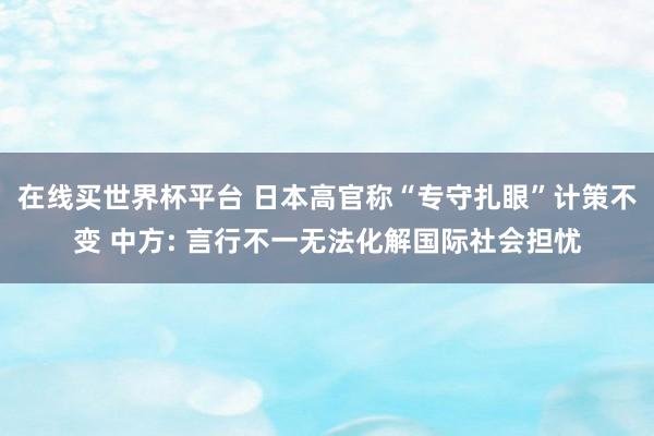 在线买世界杯平台 日本高官称“专守扎眼”计策不变 中方: 言行不一无法化解国际社会担忧