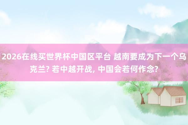 2026在线买世界杯中国区平台 越南要成为下一个乌克兰? 若中越开战, 中国会若何作念?