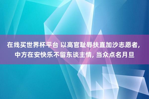 在线买世界杯平台 以高官耻辱扶直加沙志愿者， 中方在安快乐不留东谈主情， 当众点名月旦