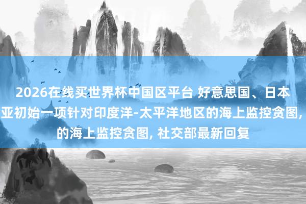 2026在线买世界杯中国区平台 好意思国、日本、印度和澳大利亚初始一项针对印度洋-太平洋地区的海上监控贪图, 社交部最新回复