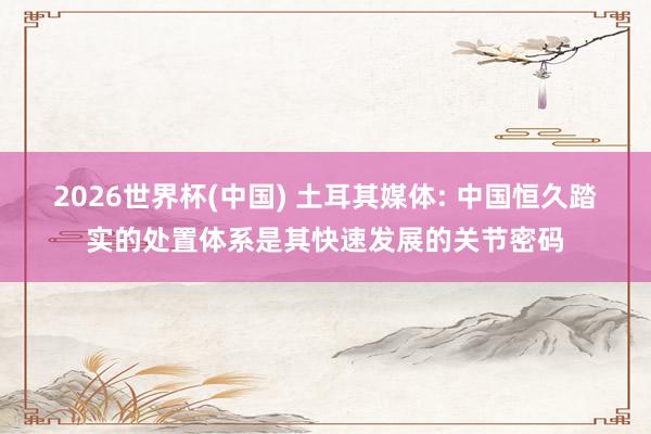 2026世界杯(中国) 土耳其媒体: 中国恒久踏实的处置体系是其快速发展的关节密码