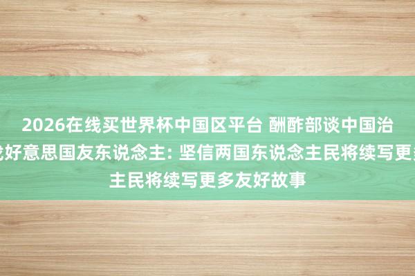 2026在线买世界杯中国区平台 酬酢部谈中国治沙劳模寻找好意思国友东说念主: 坚信两国东说念主民将续写更多友好故事