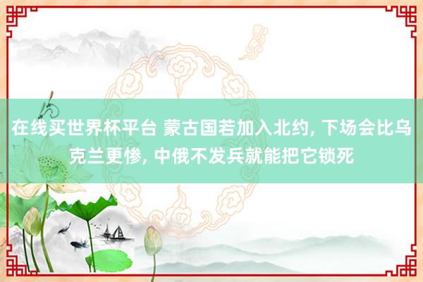 在线买世界杯平台 蒙古国若加入北约, 下场会比乌克兰更惨, 中俄不发兵就能把它锁死