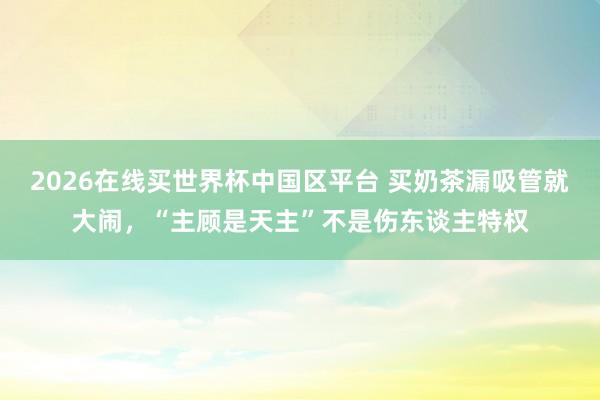 2026在线买世界杯中国区平台 买奶茶漏吸管就大闹,“主顾是天主”不是伤东谈主特权