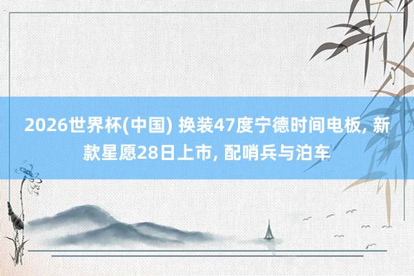 2026世界杯(中国) 换装47度宁德时间电板, 新款星愿28日上市, 配哨兵与泊车