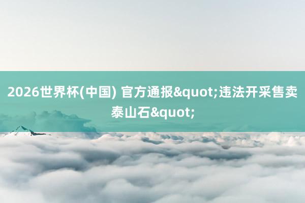 2026世界杯(中国) 官方通报"违法开采售卖泰山石"