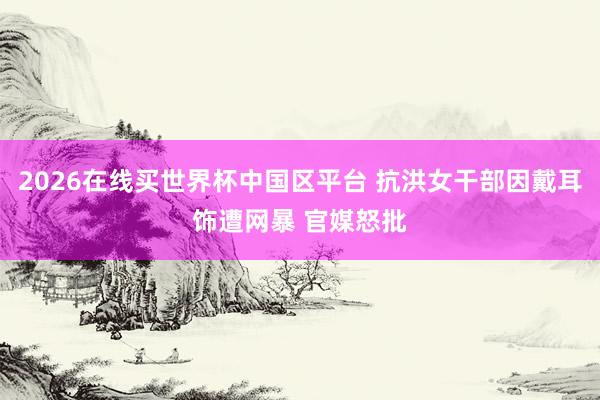 2026在线买世界杯中国区平台 抗洪女干部因戴耳饰遭网暴 官媒怒批
