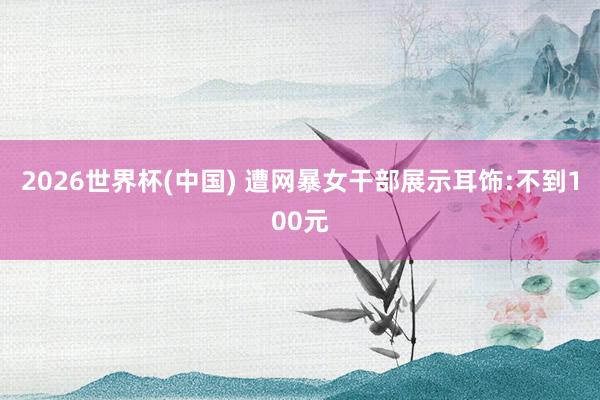 2026世界杯(中国) 遭网暴女干部展示耳饰:不到100元