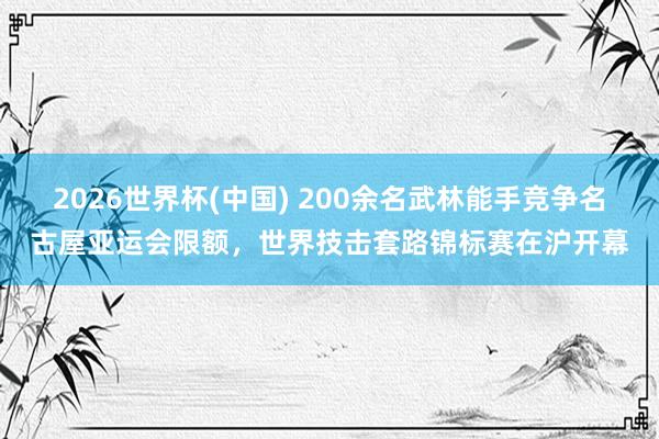 2026世界杯(中国) 200余名武林能手竞争名古屋亚运会限额,世界技击套路锦标赛在沪开幕