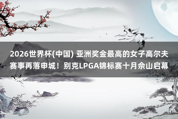 2026世界杯(中国) 亚洲奖金最高的女子高尔夫赛事再落申城!别克LPGA锦标赛十月佘山启幕