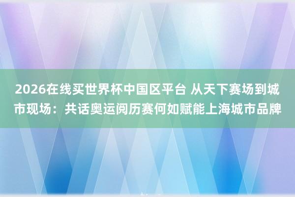 2026在线买世界杯中国区平台 从天下赛场到城市现场:共话奥运阅历赛何如赋能上海城市品牌