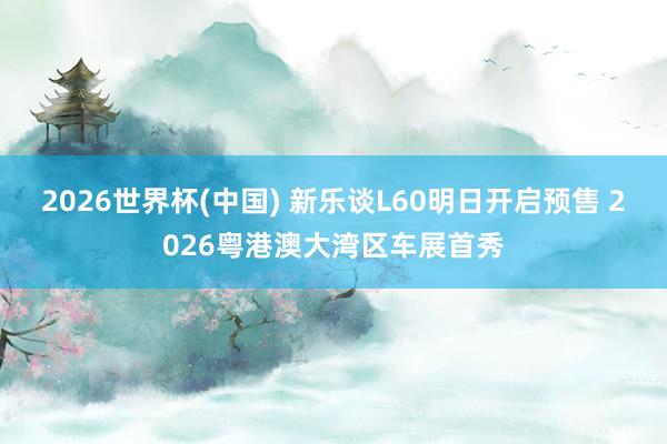 2026世界杯(中国) 新乐谈L60明日开启预售 2026粤港澳大湾区车展首秀