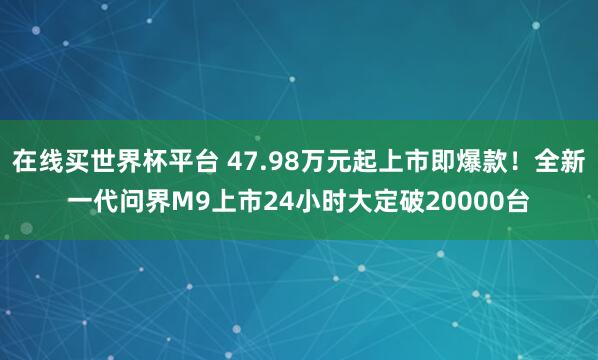 在线买世界杯平台 47.98万元起上市即爆款!全新一代问界M9上市24小时大定破20000台