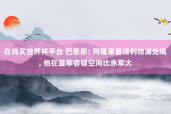 在线买世界杯平台 巴恩斯: 阿隆索看清利物浦处境, 他在蓝军容错空间比赤军大