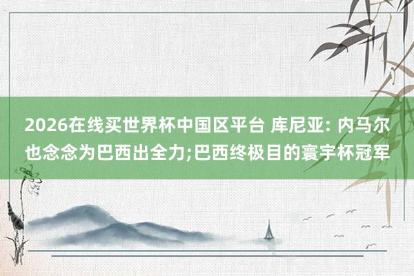 2026在线买世界杯中国区平台 库尼亚: 内马尔也念念为巴西出全力;巴西终极目的寰宇杯冠军