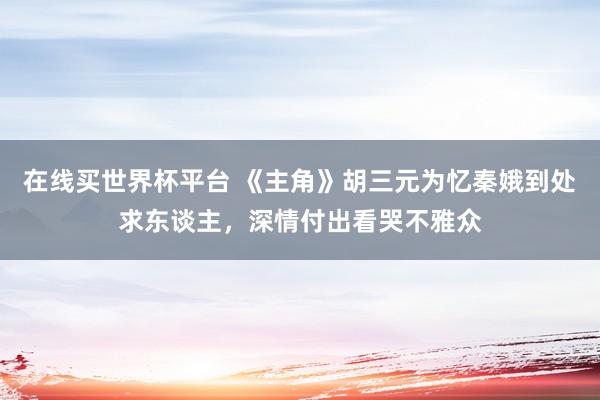 在线买世界杯平台 《主角》胡三元为忆秦娥到处求东谈主,深情付出看哭不雅众