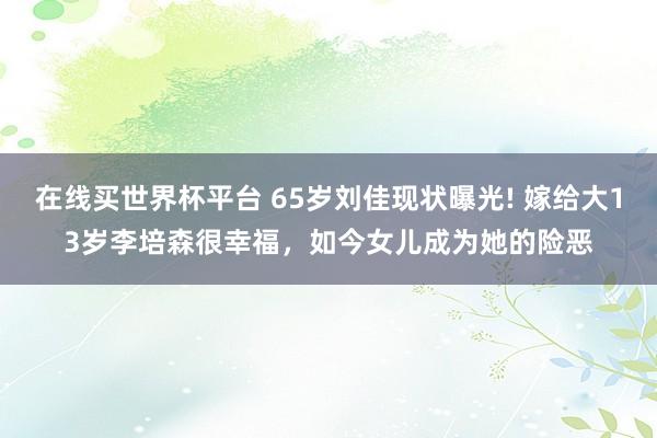 在线买世界杯平台 65岁刘佳现状曝光! 嫁给大13岁李培森很幸福,如今女儿成为她的险恶
