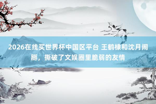 2026在线买世界杯中国区平台 王鹤棣和沈月闹掰,撕破了文娱圈里脆弱的友情