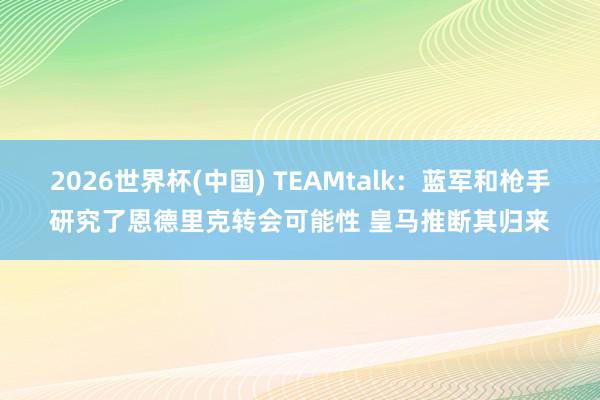 2026世界杯(中国) TEAMtalk:蓝军和枪手研究了恩德里克转会可能性 皇马推断其归来