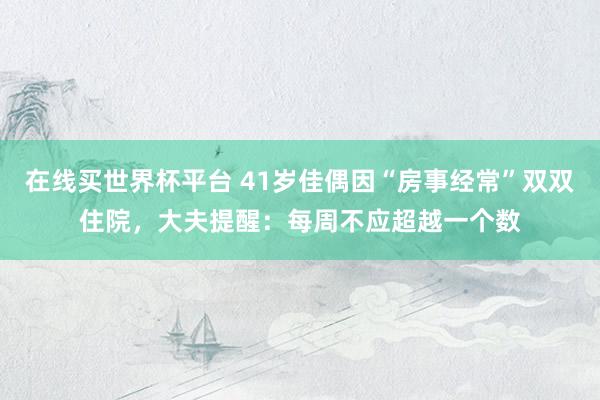 在线买世界杯平台 41岁佳偶因“房事经常”双双住院,大夫提醒:每周不应超越一个数