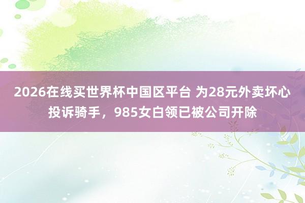 2026在线买世界杯中国区平台 为28元外卖坏心投诉骑手,985女白领已被公司开除