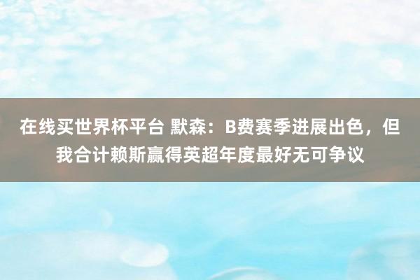 在线买世界杯平台 默森:B费赛季进展出色,但我合计赖斯赢得英超年度最好无可争议